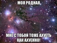 Моя родная Мне с тобой тоже АХУЕТЬ КАК АХУЕННО!