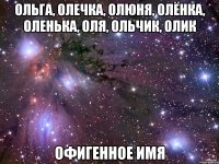 Ольга, Олечка, Олюня, Олёнка, Оленька, Оля, Ольчик, Олик Офигенное имя