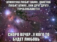 Алиночка любит Ваню...Ванечка любит Алину...они друг другу теребонькают))) скоро вечер...у кого то будет любовь****