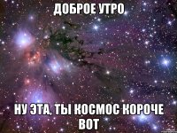 Доброе утро ну эта, ты космос короче вот