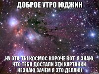 доброе утро юджин ну эта, ты космос короче вот. я знаю, что тебя достали эти картинки. незнаю зачем я это делаю)