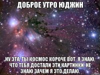 доброе утро юджин ну эта, ты космос короче вот. я знаю, что тебя достали эти картинки. не знаю зачем я это делаю.