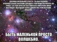 девушка маленького роста:+ты выглядишь очаровательнее высоких девушек+тебя приятно носить на руках+ за тебя хочется заступиться+они очень мило выглядят+выглядят более аккуратнее,чем высокие кобылы. Быть маленькой просто волшебно.