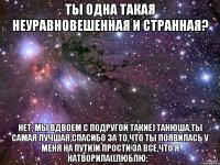 Ты одна такая неуравновешенная и странная? Нет, мы вдвоем с подругой такие) Танюша,ты самая лучшая,Спасибо за то,что ты появилась у меня на пути)И прости за все,что я натворила((Люблю:**