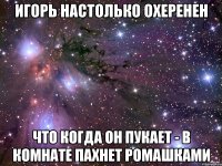 Игорь настолько охеренен Что когда он пукает - в комнате пахнет ромашками