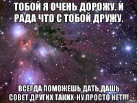 Тобой я очень дорожу. И рада что с тобой дружу. Всегда поможешь дать,дашь совет.Других таких-ну просто нет!!!