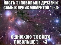 Насть *)) побольше друзей и самых ярких моментов *) <3 С Днюхою *))) всего побольше *) :* <3