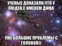 Ученые доказали,что у людей с именем дима уже большие проблемы с головой))