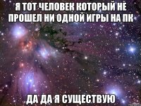 я тот человек который не прошел ни одной игры на пк да да я существую