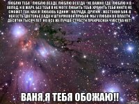 Люблю тебя - люблю везде, Люблю всегда - не важно где! Люблю и в холод, и в жару, Без тебя я не могу! Любить тебя, хранить тебя Никто не сможет так, как я! Любовь одним - награда, Другим - жестокий бой. В ней есть цветенье сада И штормовой прибой. Мы у любви во власти, Десятки тысяч лет, Но все же лучше страсти Прекрасней чувства нет! ВАНЯ,Я ТЕБЯ ОБОЖАЮ!!