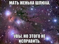 МАТЬ жЕНЬКА ШЛЮХА. уВЫ, НО ЭТОГО НЕ ИСПРАВИТЬ.