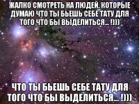 Жалко смотреть на людей, которые думаю что ты бьешь себе тату для того что бы выделиться... !))) что ты бьешь себе тату для того что бы выделиться... !)))