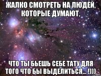 Жалко смотреть на людей, которые думают, что ты бьешь себе тату для того что бы выделиться... !)))