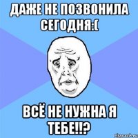 ДАЖЕ НЕ ПОЗВОНИЛА СЕГОДНЯ:( ВСЁ НЕ НУЖНА Я ТЕБЕ!!?