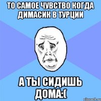 ТО Самое чувство когда Димасик в турции а ты сидишь дома:(