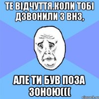 Те відчуття.коли тобі дзвонили з ВНЗ, але ти був поза зоною(((