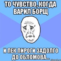 То чувство, когда варил борщ и пек пироги задолго до Обломова...