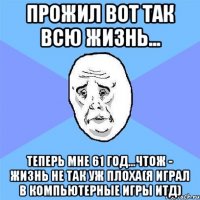 ПРОЖИЛ ВОТ ТАК ВСЮ ЖИЗНЬ... ТЕПЕРЬ МНЕ 61 ГОД...ЧТОЖ - ЖИЗНЬ НЕ ТАК УЖ ПЛОХА(Я ИГРАЛ В КОМПЬЮТЕРНЫЕ ИГРЫ ИТД)