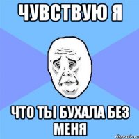 Чувствую я Что ты бухала без меня