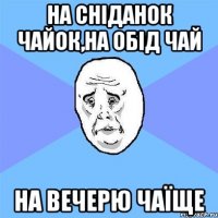 На сніданок чайок,на обід чай На вечерю чаїще