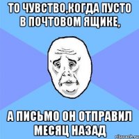 то чувство,когда пусто в почтовом ящике, а письмо он отправил месяц назад