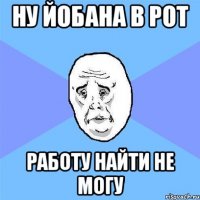 Ну йобана в рот Работу найти не могу