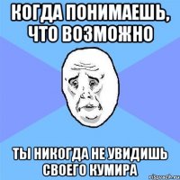 Когда понимаешь, что возможно ты никогда не увидишь своего кумира