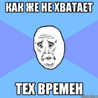 как же не хватает тех времен