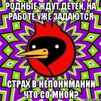 родные ждут детей, на работе уже задаются страх в непонимании что со мной?