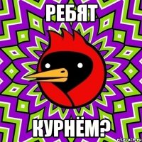 РЕБЯТ КУРНЁМ?