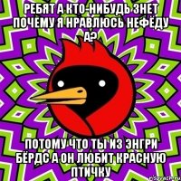 Ребят а кто-нибудь знет почему я нравлюсь Нефёду а? Потому что ты из энгри бёрдс а он любит красную птичку