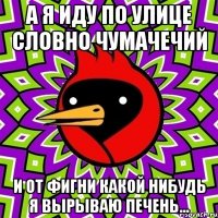 а я иду по улице словно чумачечий и от фигни какой нибудь я вырываю печень...