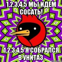 1,2,3,4,5 мы идем сосать! 1,2,3,4,5 я собрался в унитаз.