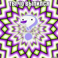 ты чо выпился 