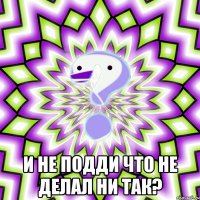  И не подди что не делал ни так?