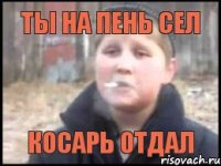 ты на пень сел косарь отдал