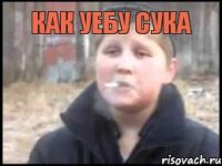 как уебу сука 