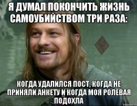 я думал покончить жизнь самоубийством три раза: когда удалился пост, когда не приняли анкету и когда моя ролевая подохла