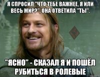 я спросил "что тебе важнее, я или весь мир?", она ответила "ты". "ясно" - сказал я и пошёл рубиться в ролевые