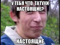 у тебя что, татухи настоящие? настоящие