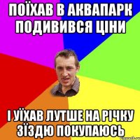 Поїхав в аквапарк подивився цiни I уїхав лутше на рiчку зїздю покупаюсь