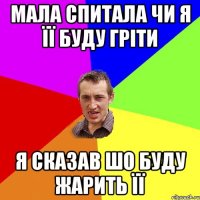 Мала спитала чи я її буду гріти я сказав шо буду жарить її