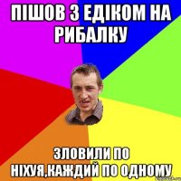 пішов з едіком на рибалку зловили по ніхуя,каждий по одному