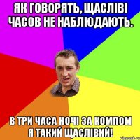 Як говорять, щасліві часов не наблюдають. В три часа ночі за компом я такий щаслівий!