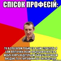 спісок професій: то я слесаром робив то я сам строітель я сам пліточнік ясам орбліцовочнік то я меблі хуяру водітельом їбашу грузчиком пиздую то я торговиий або експедітоор