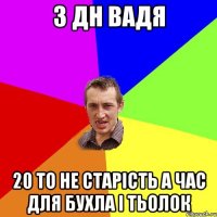 з дн Вадя 20 то не старість а час для бухла і тьолок