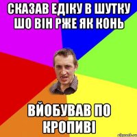 Сказав едіку в шутку шо він рже як конь вйобував по кропиві