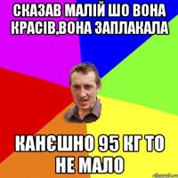 сказав малій шо вона красів,вона заплакала канєшно 95 кг то не мало