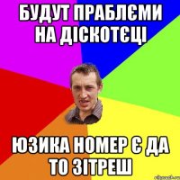 будут праблєми на діскотєці юзика номер є да то зітреш