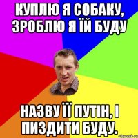 Куплю я собаку, зроблю я їй буду назву її путін, і пиздити буду.